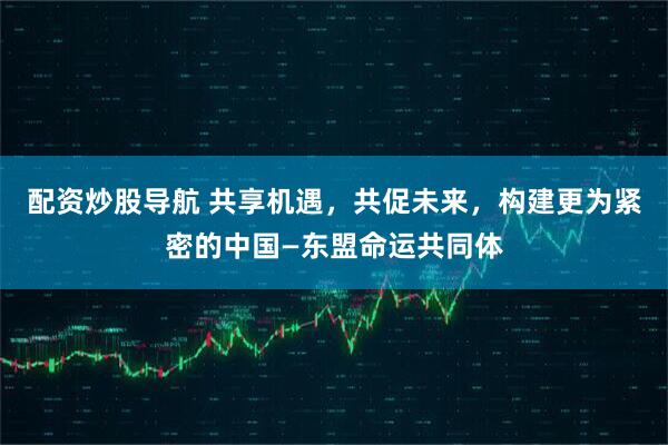 配资炒股导航 共享机遇，共促未来，构建更为紧密的中国—东盟命运共同体