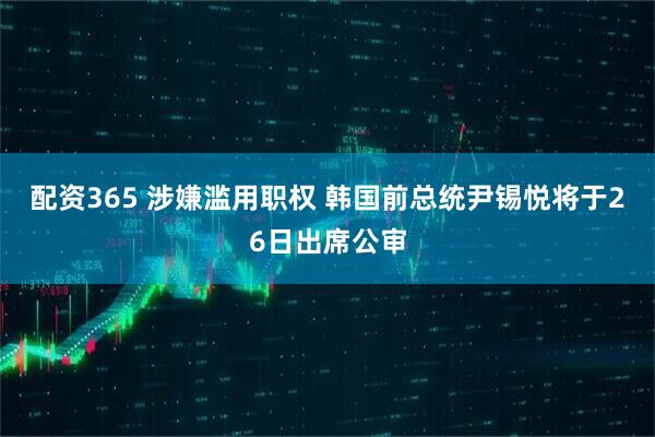 配资365 涉嫌滥用职权 韩国前总统尹锡悦将于26日出席公审