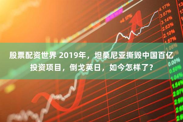 股票配资世界 2019年，坦桑尼亚撕毁中国百亿投资项目，倒戈英日，如今怎样了？