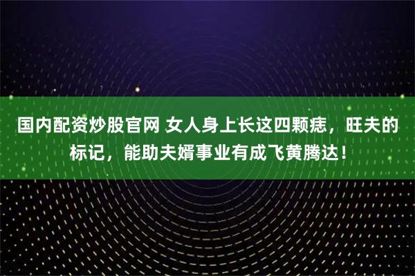 国内配资炒股官网 女人身上长这四颗痣，旺夫的标记，能助夫婿事业有成飞黄腾达！