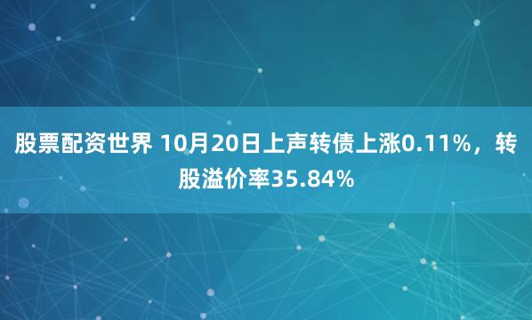 股票配资世界 10月20日上声转债上涨0.11%,转股溢价率35.84%