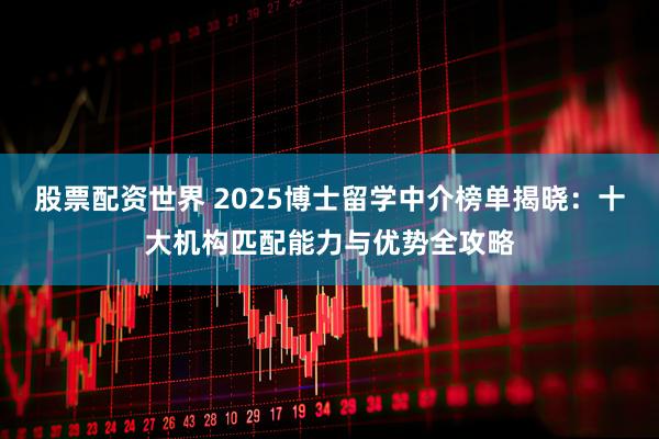 股票配资世界 2025博士留学中介榜单揭晓：十大机构匹配能力与优势全攻略