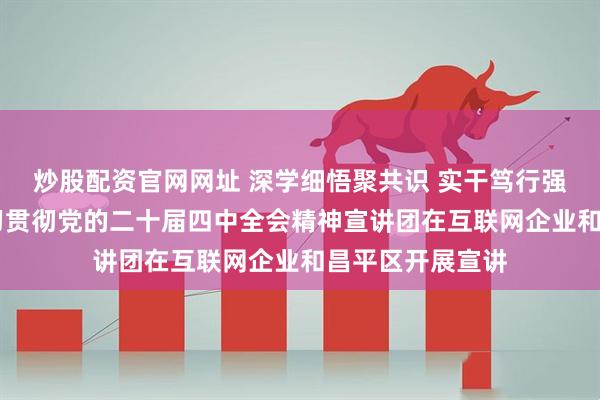 炒股配资官网网址 深学细悟聚共识 实干笃行强担当 北京市学习贯彻党的二十届四中全会精神宣讲团在互联网企业和昌平区开展宣讲