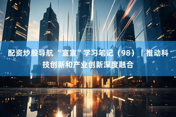 配资炒股导航 “宣宣”学习笔记（98）丨推动科技创新和产业创新深度融合