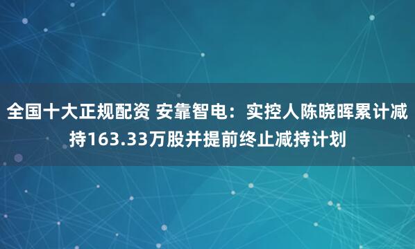 全国十大正规配资 安靠智电:实控人陈晓晖累计减持163.33万股并提前终止减持计划