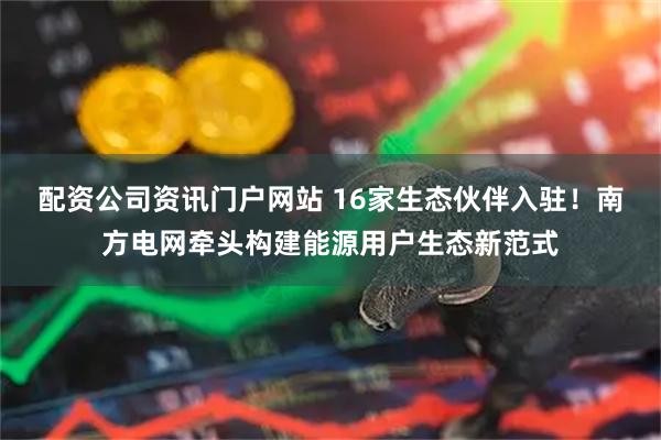 配资公司资讯门户网站 16家生态伙伴入驻！南方电网牵头构建能源用户生态新范式