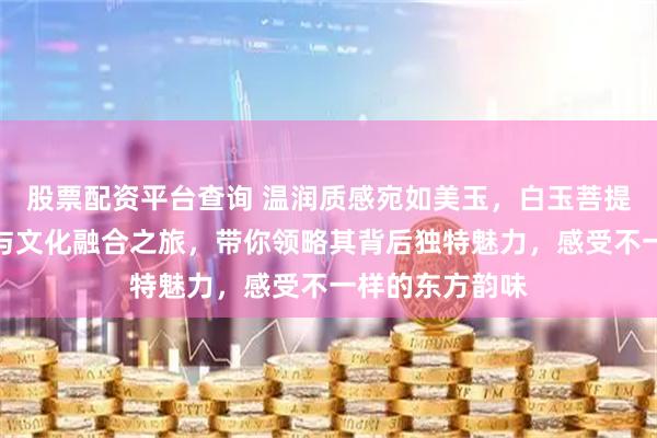 股票配资平台查询 温润质感宛如美玉，白玉菩提手串开启时尚与文化融合之旅，带你领略其背后独特魅力，感受不一样的东方韵味