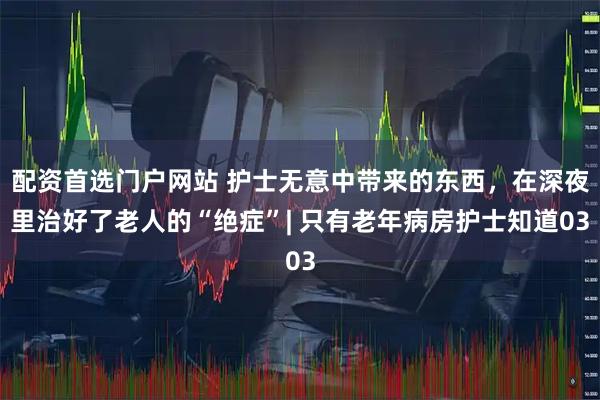 配资首选门户网站 护士无意中带来的东西，在深夜里治好了老人的“绝症”| 只有老年病房护士知道03