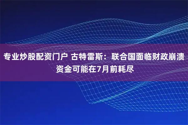 专业炒股配资门户 古特雷斯:联合国面临财政崩溃 资金可能在7月前耗尽