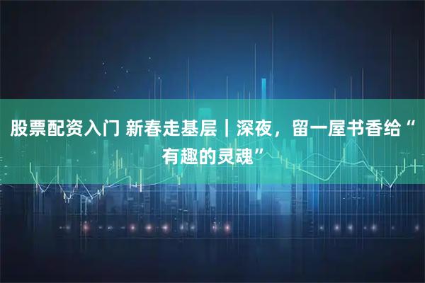 股票配资入门 新春走基层｜深夜，留一屋书香给“有趣的灵魂”