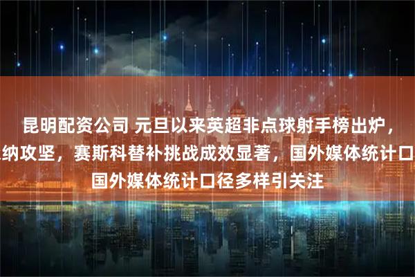 昆明配资公司 元旦以来英超非点球射手榜出炉，哲凯领跑阿森纳攻坚，赛斯科替补挑战成效显著，国外媒体统计口径多样引关注