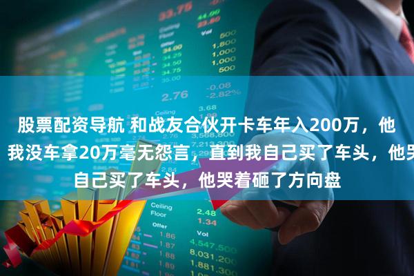 股票配资导航 和战友合伙开卡车年入200万，他有车拿180万，我没车拿20万毫无怨言，直到我自己买了车头，他哭着砸了方向盘
