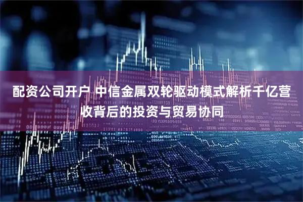 配资公司开户 中信金属双轮驱动模式解析千亿营收背后的投资与贸易协同