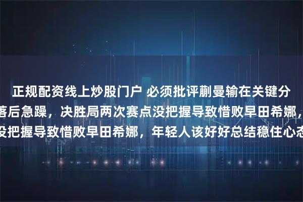 正规配资线上炒股门户 必须批评蒯曼输在关键分和心态上,领先时保守落后急躁,决胜局两次赛点没把握导致惜败早田希娜,年轻人该好好总结稳住心态