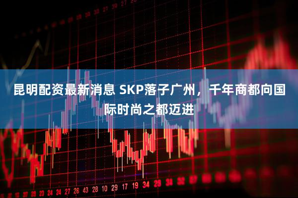 昆明配资最新消息 SKP落子广州,千年商都向国际时尚之都迈进