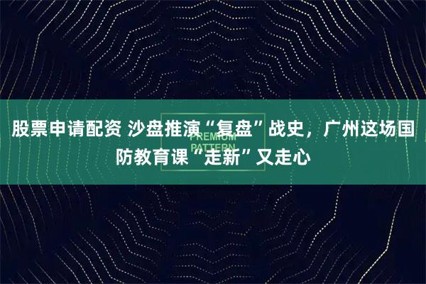 股票申请配资 沙盘推演“复盘”战史,广州这场国防教育课“走新”又走心