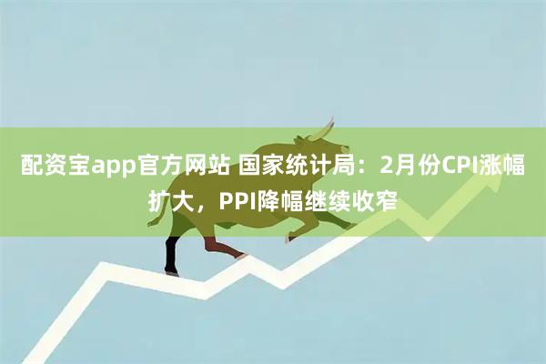 配资宝app官方网站 国家统计局:2月份CPI涨幅扩大,PPI降幅继续收窄