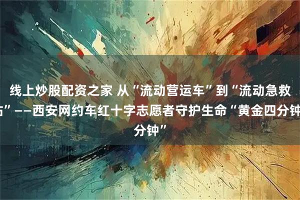 线上炒股配资之家 从“流动营运车”到“流动急救站”——西安网约车红十字志愿者守护生命“黄金四分钟”
