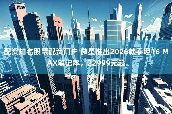 配资知名股票配资门户 微星推出2026款泰坦16 MAX笔记本,22999元起