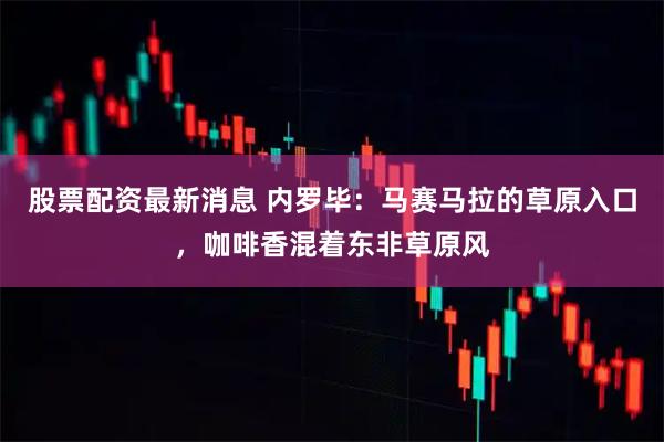 股票配资最新消息 内罗毕:马赛马拉的草原入口,咖啡香混着东非草原风