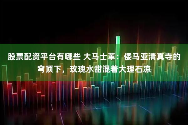 股票配资平台有哪些 大马士革：倭马亚清真寺的穹顶下，玫瑰水甜混着大理石凉