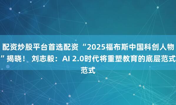 配资炒股平台首选配资 “2025福布斯中国科创人物”揭晓！ 刘志毅：AI 2.0时代将重塑教育的底层范式