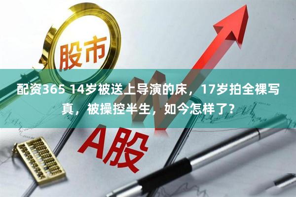 配资365 14岁被送上导演的床，17岁拍全裸写真，被操控半生，如今怎样了？