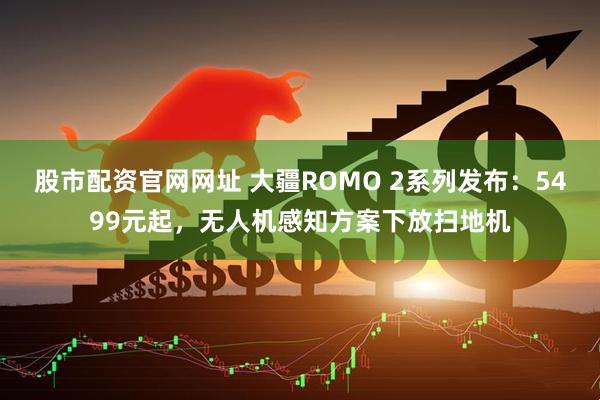 股市配资官网网址 大疆ROMO 2系列发布：5499元起，无人机感知方案下放扫地机