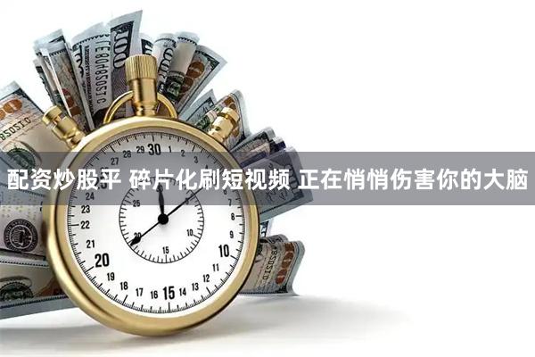 配资炒股平 碎片化刷短视频 正在悄悄伤害你的大脑